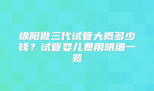 绵阳做三代试管大概多少钱？试管婴儿费用明细一览
