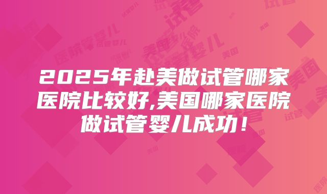 2025年赴美做试管哪家医院比较好,美国哪家医院做试管婴儿成功！