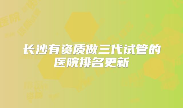 长沙有资质做三代试管的医院排名更新