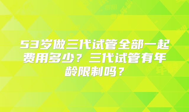 53岁做三代试管全部一起费用多少？三代试管有年龄限制吗？