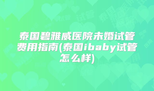 泰国碧雅威医院未婚试管费用指南(泰国ibaby试管怎么样)