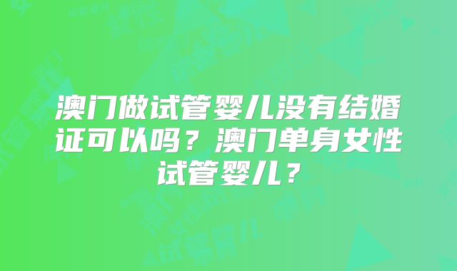 澳门做试管婴儿没有结婚证可以吗？澳门单身女性试管婴儿？
