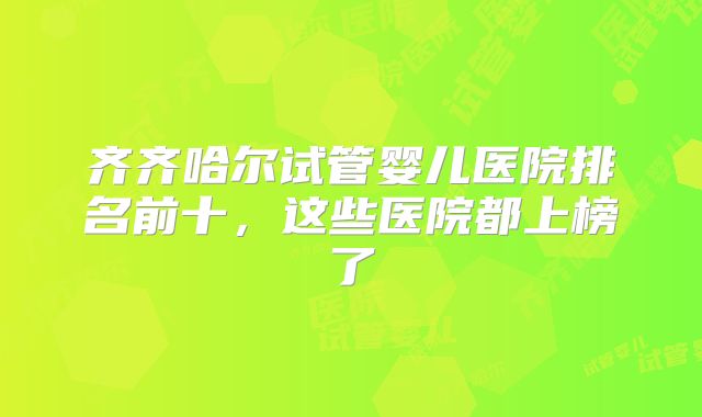 齐齐哈尔试管婴儿医院排名前十，这些医院都上榜了