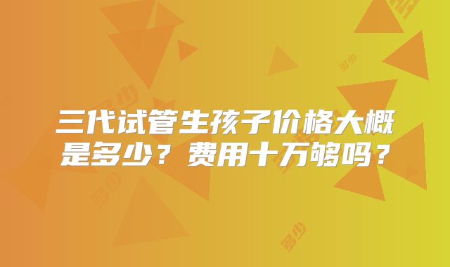 三代试管生孩子价格大概是多少？费用十万够吗？