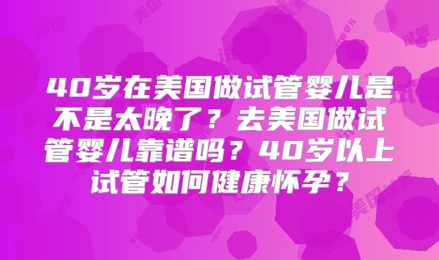 40岁在美国做试管婴儿是不是太晚了？去美国做试管婴儿靠谱吗？40岁以上试管如何健康怀孕？