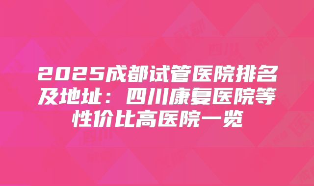 2025成都试管医院排名及地址:四川康复医院等性价比高医院一览