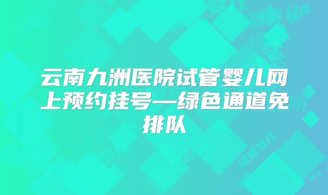 云南九洲医院试管婴儿网上预约挂号—绿色通道免排队