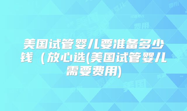 美国试管婴儿要准备多少钱(放心选(美国试管婴儿需要费用)