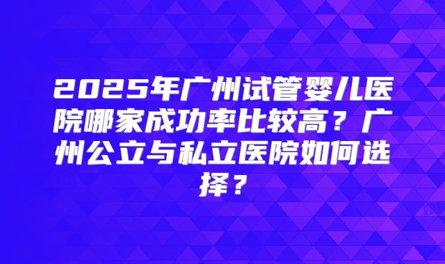 2025年广州试管婴儿医院哪家成功率比较高？广州公立与私立医院如何选择？