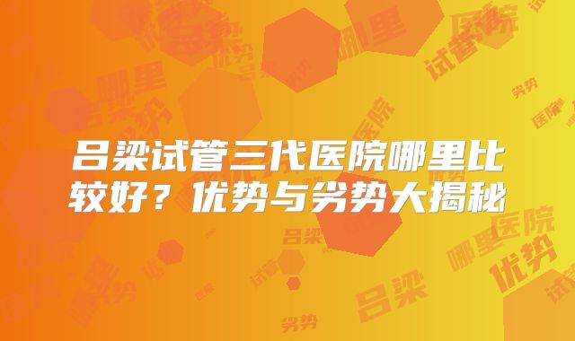 吕梁试管三代医院哪里比较好?优势与劣势大揭秘