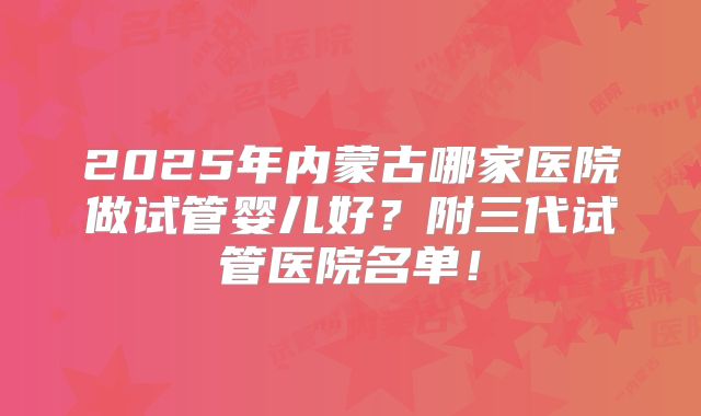 2025年内蒙古哪家医院做试管婴儿好？附三代试管医院名单！