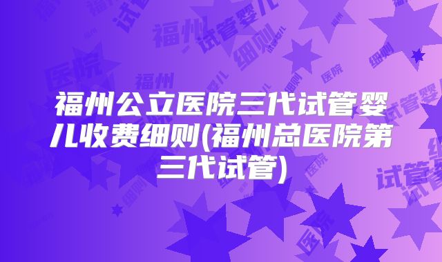 福州公立医院三代试管婴儿收费细则(福州总医院第三代试管)