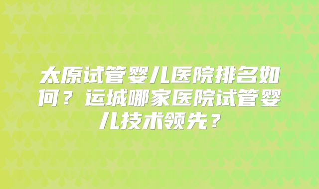 太原试管婴儿医院排名如何？运城哪家医院试管婴儿技术领先？