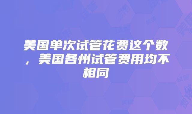 美国单次试管花费这个数,美国各州试管费用均不相同