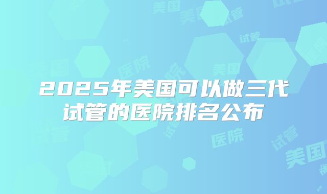2025年美国可以做三代试管的医院排名公布