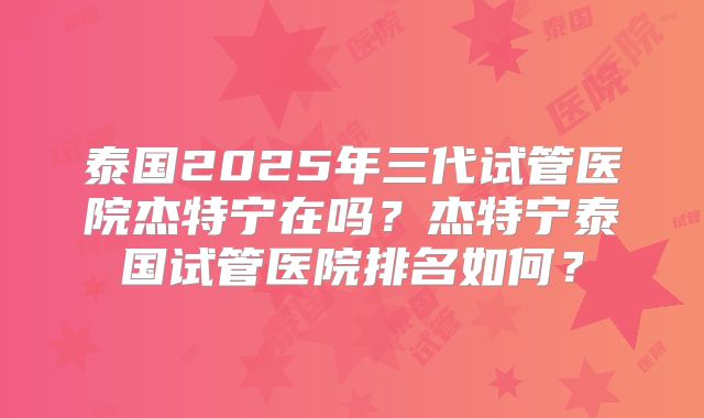 泰国2025年三代试管医院杰特宁在吗？杰特宁泰国试管医院排名如何？