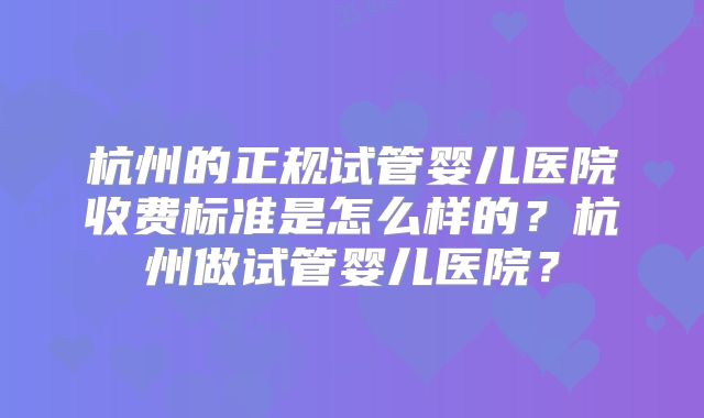 杭州的正规试管婴儿医院收费标准是怎么样的？杭州做试管婴儿医院？