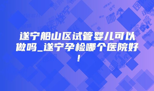 遂宁船山区试管婴儿可以做吗_遂宁孕检哪个医院好！