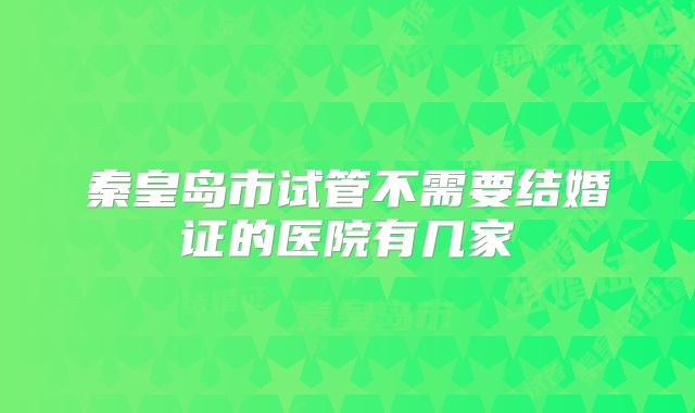 秦皇岛市试管不需要结婚证的医院有几家