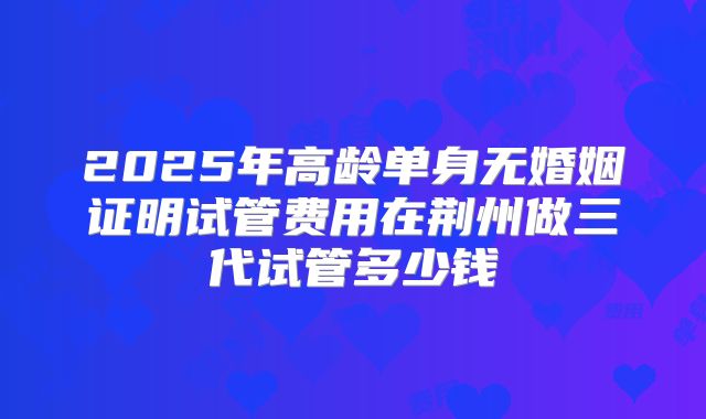 2025年高龄单身无婚姻证明试管费用在荆州做三代试管多少钱