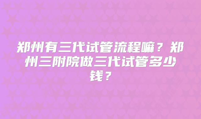 郑州有三代试管流程嘛？郑州三附院做三代试管多少钱？