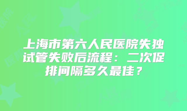 上海市第六人民医院失独试管失败后流程：二次促排间隔多久最佳？