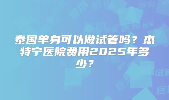 泰国单身可以做试管吗？杰特宁医院费用2025年多少？