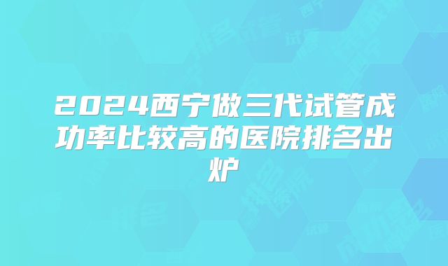 2024西宁做三代试管成功率比较高的医院排名出炉