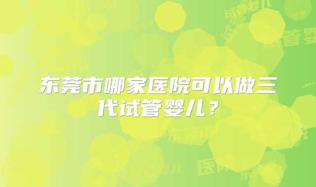 东莞市哪家医院可以做三代试管婴儿？