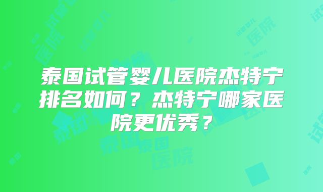 泰国试管婴儿医院杰特宁排名如何？杰特宁哪家医院更优秀？