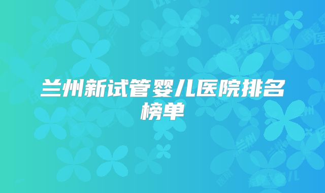 兰州新试管婴儿医院排名榜单