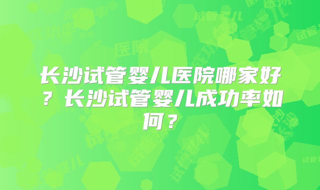 长沙试管婴儿医院哪家好?长沙试管婴儿成功率如何?