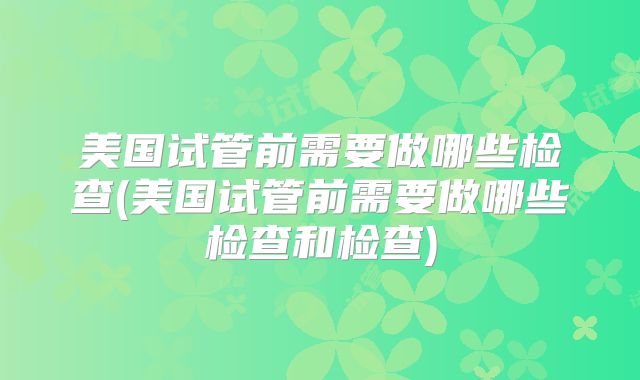 美国试管前需要做哪些检查(美国试管前需要做哪些检查和检查)