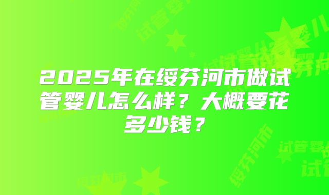 2025年在绥芬河市做试管婴儿怎么样？大概要花多少钱？