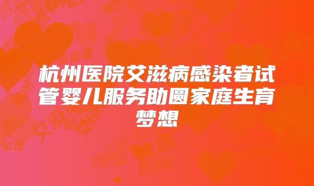 杭州医院艾滋病感染者试管婴儿服务助圆家庭生育梦想