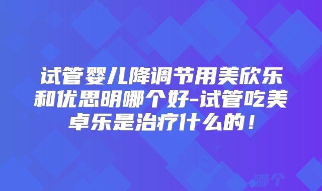 试管婴儿降调节用美欣乐和优思明哪个好-试管吃美卓乐是治疗什么的！