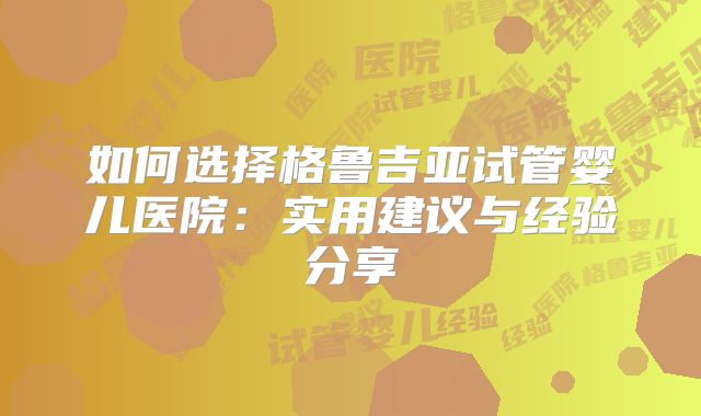 如何选择格鲁吉亚试管婴儿医院：实用建议与经验分享