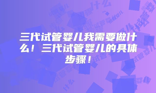 三代试管婴儿我需要做什么!三代试管婴儿的具体步骤!