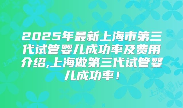 2025年最新上海市第三代试管婴儿成功率及费用介绍,上海做第三代试管婴儿成功率！