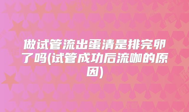 做试管流出蛋清是排完卵了吗(试管成功后流咖的原因)