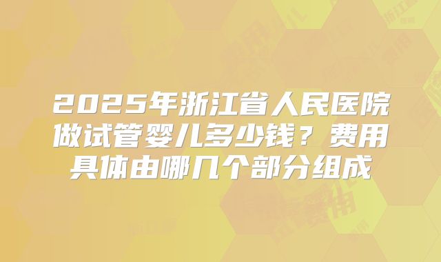 2025年浙江省人民医院做试管婴儿多少钱？费用具体由哪几个部分组成