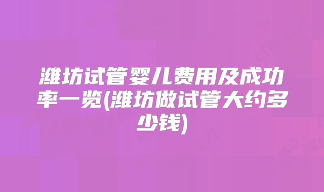 潍坊试管婴儿费用及成功率一览(潍坊做试管大约多少钱)