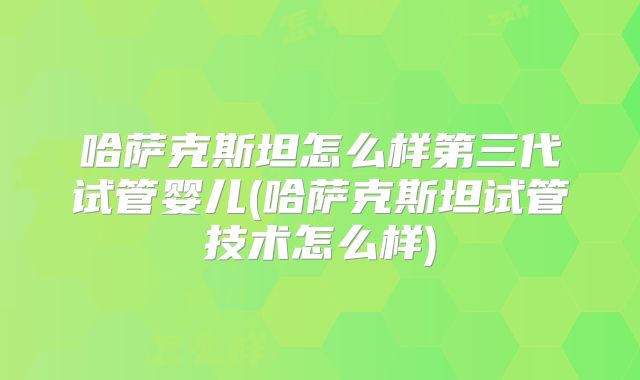 哈萨克斯坦怎么样第三代试管婴儿(哈萨克斯坦试管技术怎么样)
