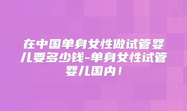 在中国单身女性做试管婴儿要多少钱-单身女性试管婴儿国内！
