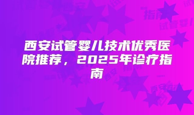 西安试管婴儿技术优秀医院推荐,2025年诊疗指南