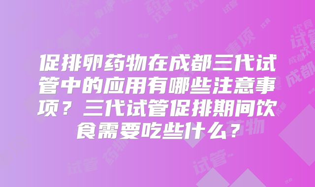 促排卵药物在成都三代试管中的应用有哪些注意事项？三代试管促排期间饮食需要吃些什么？