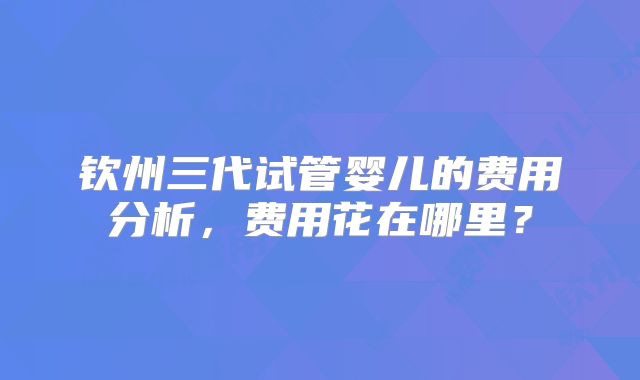 钦州三代试管婴儿的费用分析，费用花在哪里？
