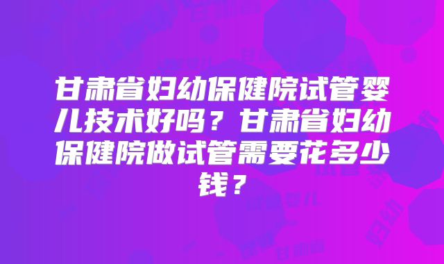 甘肃省妇幼保健院试管婴儿技术好吗？甘肃省妇幼保健院做试管需要花多少钱？