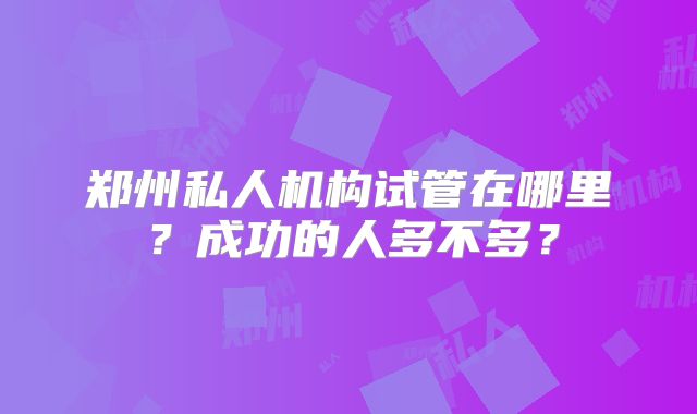 郑州私人机构试管在哪里？成功的人多不多？