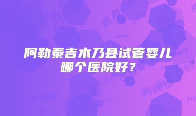 阿勒泰吉木乃县试管婴儿哪个医院好？